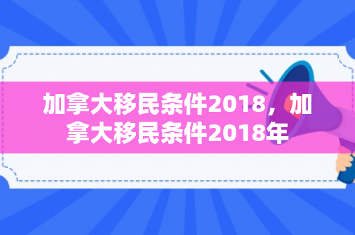 加拿大移民条件2018，加拿大移民条件2018年