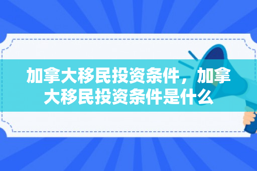 加拿大移民投资条件，加拿大移民投资条件是什么
