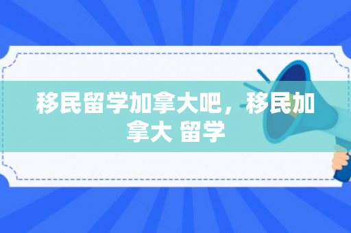 移民留学加拿大吧，移民加拿大 留学