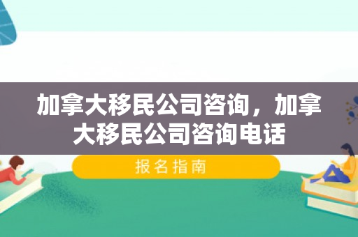 加拿大移民公司咨询，加拿大移民公司咨询电话