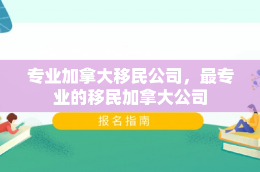 专业加拿大移民公司，最专业的移民加拿大公司