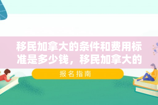 移民加拿大的条件和费用标准是多少钱，移民加拿大的条件和费用标准详解
