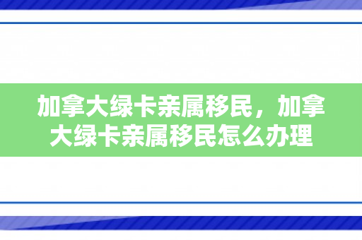 加拿大绿卡亲属移民，加拿大绿卡亲属移民怎么办理