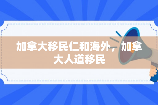 加拿大移民仁和海外，加拿大人道移民