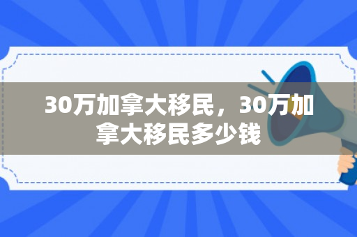 30万加拿大移民，30万加拿大移民多少钱
