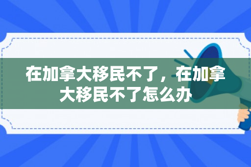 在加拿大移民不了，在加拿大移民不了怎么办