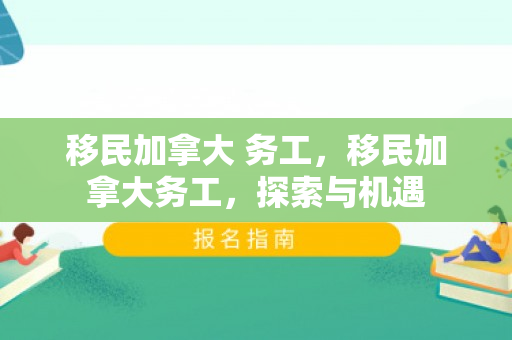 移民加拿大 务工，移民加拿大务工，探索与机遇