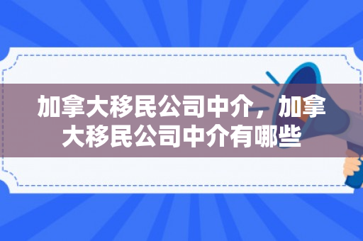 加拿大移民公司中介，加拿大移民公司中介有哪些