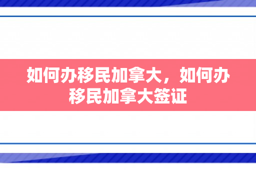 如何办移民加拿大，如何办移民加拿大签证