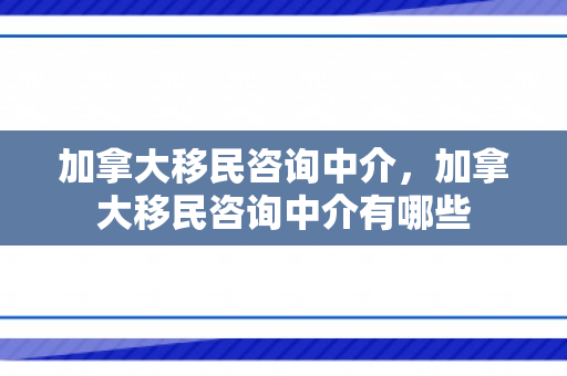加拿大移民咨询中介，加拿大移民咨询中介有哪些