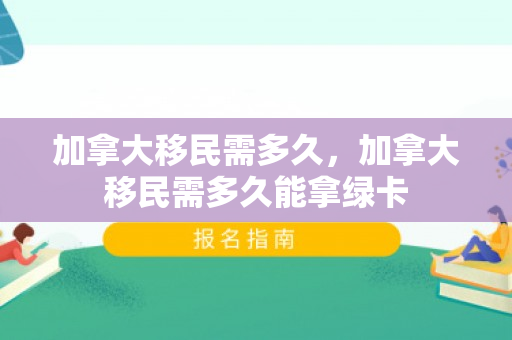 加拿大移民需多久，加拿大移民需多久能拿绿卡