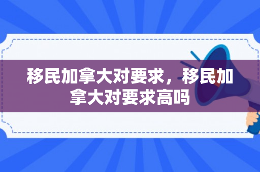 移民加拿大对要求，移民加拿大对要求高吗