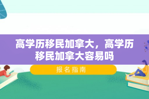 高学历移民加拿大，高学历移民加拿大容易吗