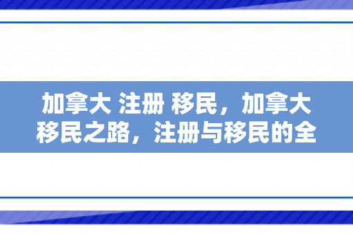 加拿大 注册 移民，加拿大移民之路，注册与移民的全方位解读