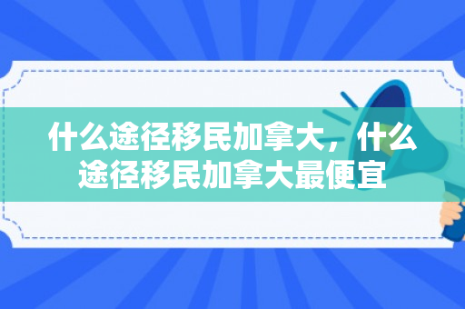 什么途径移民加拿大，什么途径移民加拿大最便宜