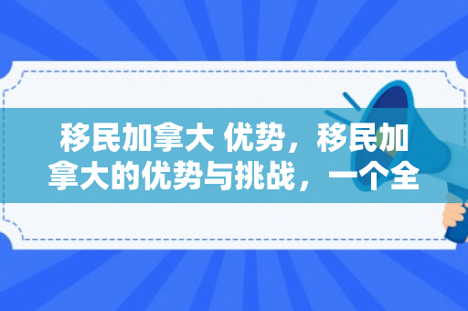 移民加拿大 优势，移民加拿大的优势与挑战，一个全面的视角