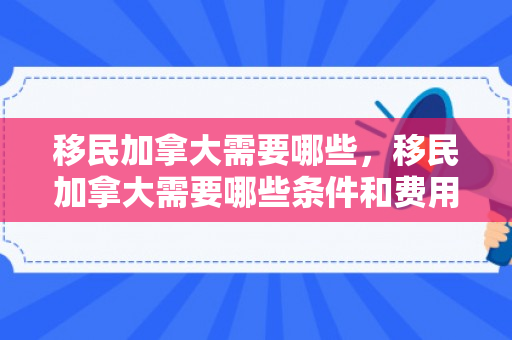 移民加拿大需要哪些，移民加拿大需要哪些条件和费用