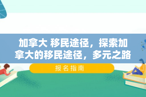 加拿大 移民途径，探索加拿大的移民途径，多元之路引领全球人才