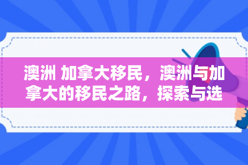澳洲 加拿大移民，澳洲与加拿大的移民之路，探索与选择