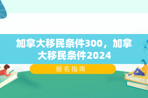 加拿大移民条件300，加拿大移民条件2024