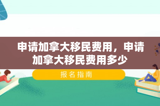 申请加拿大移民费用，申请加拿大移民费用多少