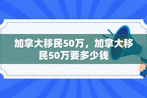 加拿大移民50万，加拿大移民50万要多少钱