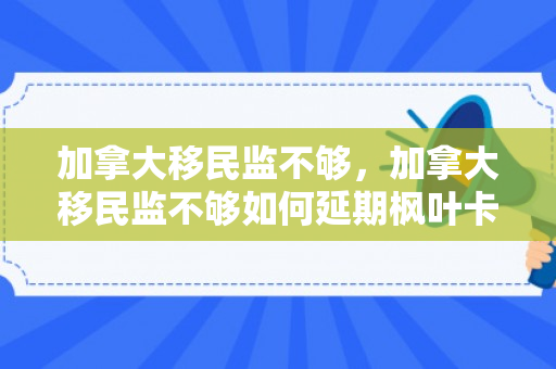 加拿大移民监不够，加拿大移民监不够如何延期枫叶卡