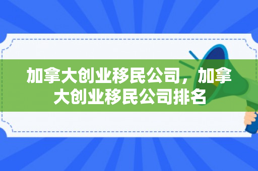 加拿大创业移民公司，加拿大创业移民公司排名
