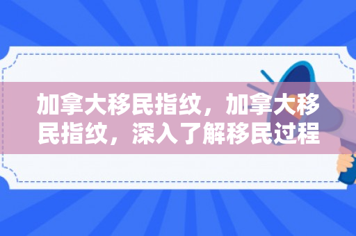 加拿大移民指纹，加拿大移民指纹，深入了解移民过程中的重要环节