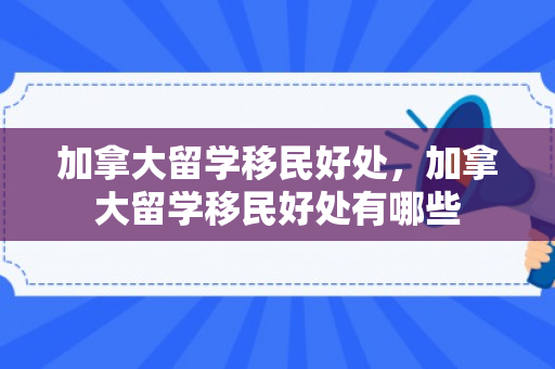 加拿大留学移民好处，加拿大留学移民好处有哪些