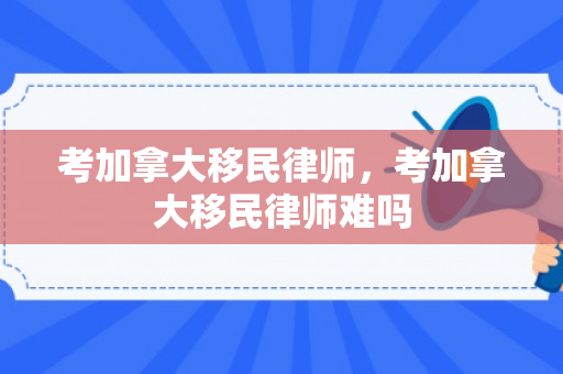 考加拿大移民律师，考加拿大移民律师难吗