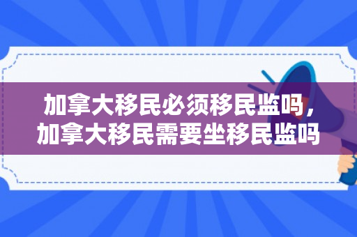 加拿大移民必须移民监吗，加拿大移民需要坐移民监吗