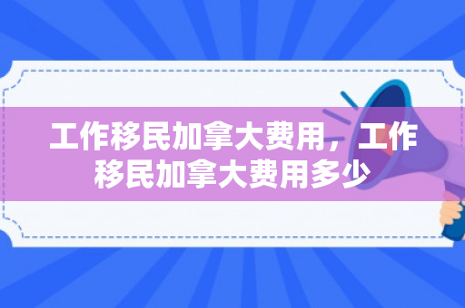 工作移民加拿大费用，工作移民加拿大费用多少
