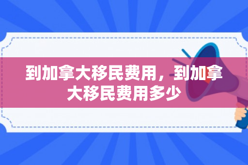 到加拿大移民费用，到加拿大移民费用多少