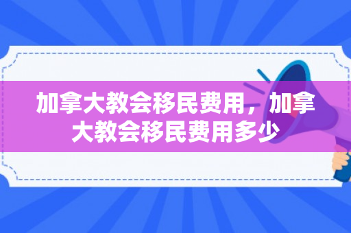 加拿大教会移民费用，加拿大教会移民费用多少