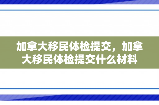 加拿大移民体检提交，加拿大移民体检提交什么材料