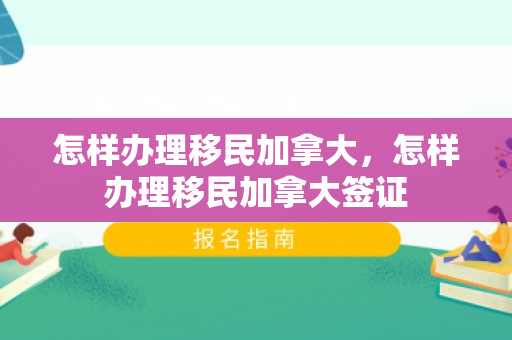 怎样办理移民加拿大，怎样办理移民加拿大签证