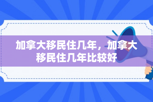 加拿大移民住几年，加拿大移民住几年比较好