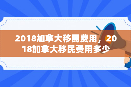 2018加拿大移民费用，2018加拿大移民费用多少