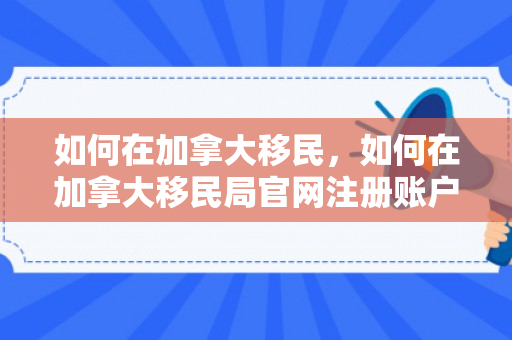 如何在加拿大移民，如何在加拿大移民局官网注册账户