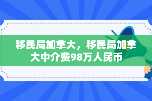 移民局加拿大，移民局加拿大中介费98万人民币