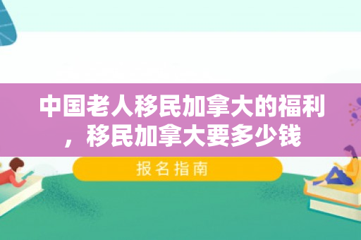 中国老人移民加拿大的福利，移民加拿大要多少钱