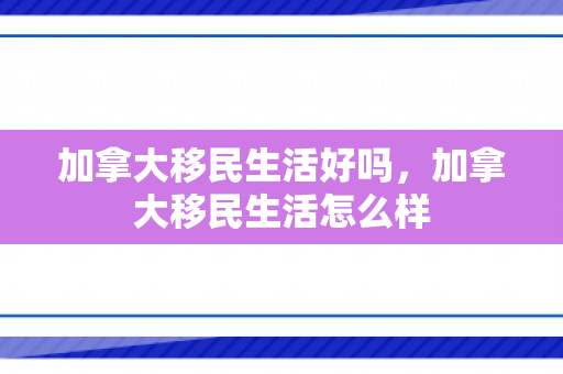 加拿大移民生活好吗，加拿大移民生活怎么样