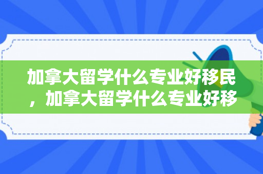 加拿大留学什么专业好移民，加拿大留学什么专业好移民呢