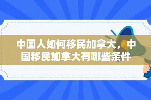 中国人如何移民加拿大，中国移民加拿大有哪些条件