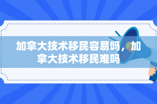 加拿大技术移民容易吗，加拿大技术移民难吗