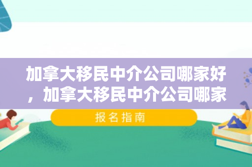 加拿大移民中介公司哪家好，加拿大移民中介公司哪家好一点