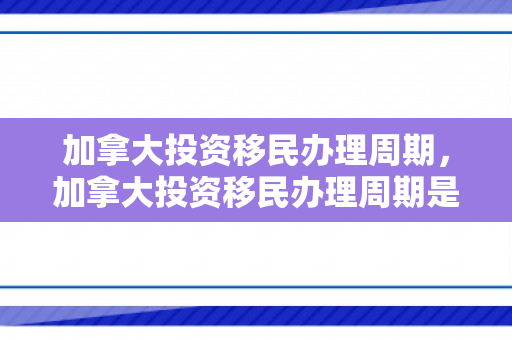 加拿大投资移民办理周期，加拿大投资移民办理周期是多久