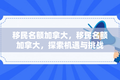 移民名额加拿大，移民名额加拿大，探索机遇与挑战