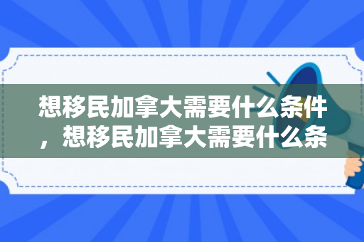 想移民加拿大需要什么条件，想移民加拿大需要什么条件和手续